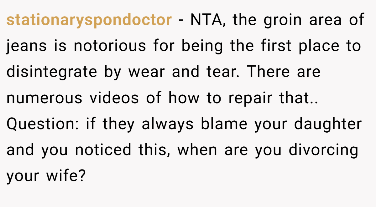 stationaryspondoctor - NTA, the groin area of jeans is notorious for being the first place to disintegrate by wear and tear. There are numerous videos of how to repair that.. Question: if they always blame your daughter and you noticed this, when are you divorcing your wife?