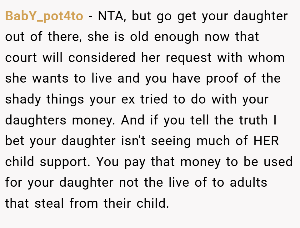 BabY_pot4to − NTA, but go get your daughter out of there, she is old enough now that court will considered her request with whom she wants to live and you have proof of the shady things your ex tried to do with your daughters money. And if you tell the truth I bet your daughter isn't seeing much of HER child support. You pay that money to be used for your daughter not the live of to adults that steal from their child.