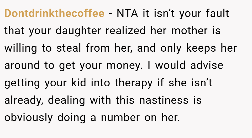 Dontdrinkthecoffee − NTA it isn’t your fault that your daughter realized her mother is willing to steal from her, and only keeps her around to get your money. I would advise getting your kid into therapy if she isn’t already, dealing with this nastiness is obviously doing a number on her.