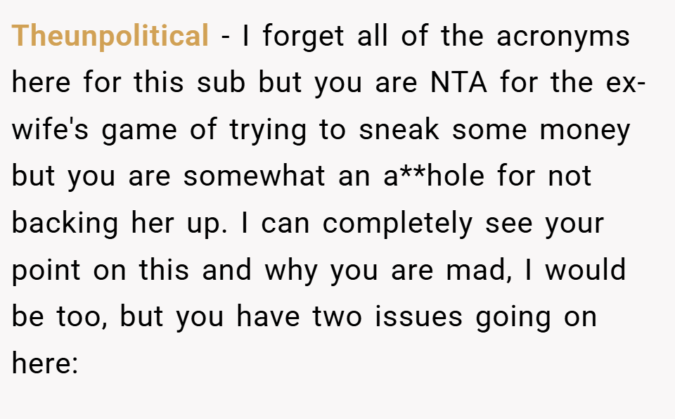 Theunpolitical − I forget all of the acronyms here for this sub but you are NTA for the ex-wife's game of trying to sneak some money but you are somewhat an a**hole for not backing her up. I can completely see your point on this and why you are mad, I would be too, but you have two issues going on here: