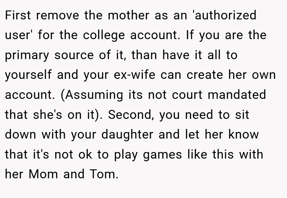 First remove the mother as an 'authorized user' for the college account. If you are the primary source of it, than have it all to yourself and your ex-wife can create her own account. (Assuming its not court mandated that she's on it). Second, you need to sit down with your daughter and let her know that it's not ok to play games like this with her Mom and Tom.
