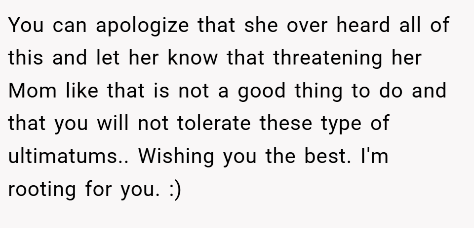 You can apologize that she over heard all of this and let her know that threatening her Mom like that is not a good thing to do and that you will not tolerate these type of ultimatums.. Wishing you the best. I'm rooting for you. :)