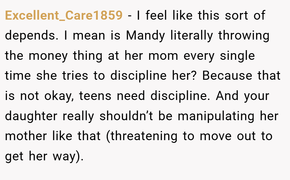 Excellent_Care1859 − I feel like this sort of depends. I mean is Mandy literally throwing the money thing at her mom every single time she tries to discipline her? Because that is not okay, teens need discipline. And your daughter really shouldn’t be manipulating her mother like that (threatening to move out to get her way).