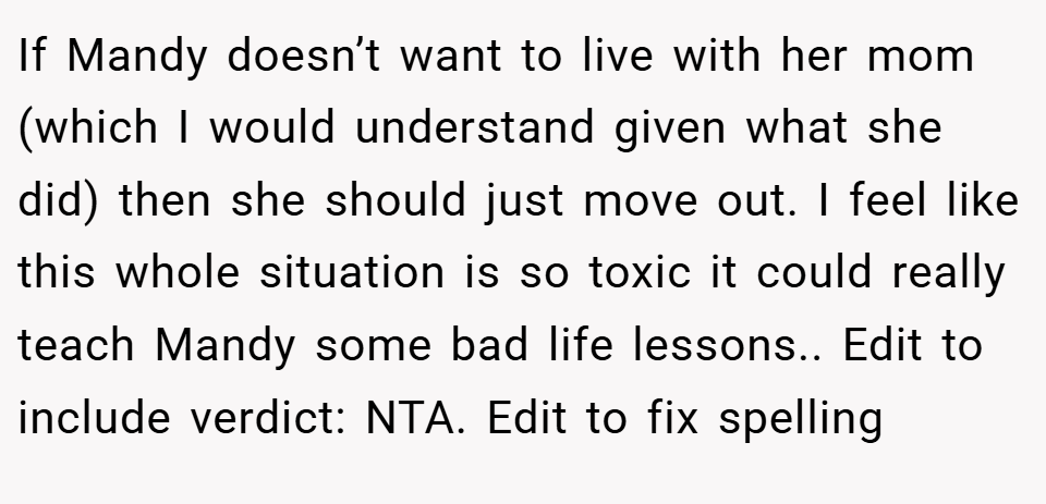 If Mandy doesn’t want to live with her mom (which I would understand given what she did) then she should just move out. I feel like this whole situation is so toxic it could really teach Mandy some bad life lessons.. Edit to include verdict: NTA. Edit to fix spelling