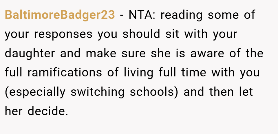 BaltimoreBadger23 − NTA: reading some of your responses you should sit with your daughter and make sure she is aware of the full ramifications of living full time with you (especially switching schools) and then let her decide.