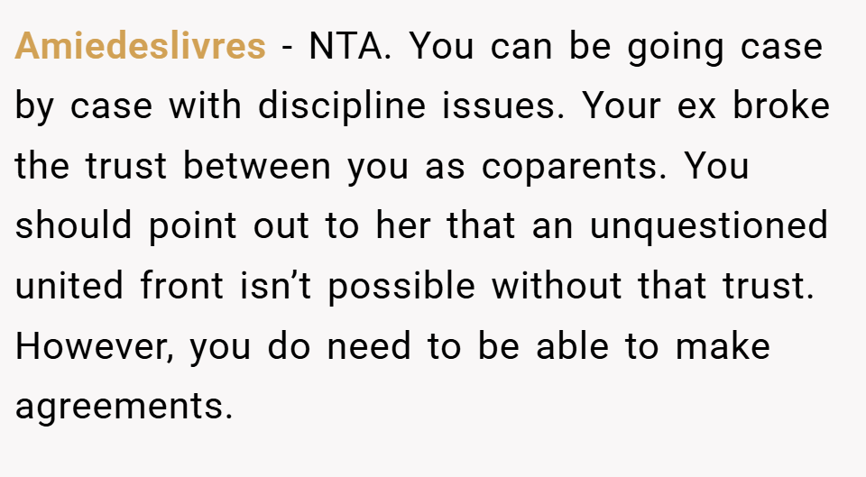 Amiedeslivres − NTA. You can be going case by case with discipline issues. Your ex broke the trust between you as coparents. You should point out to her that an unquestioned united front isn’t possible without that trust. However, you do need to be able to make agreements.