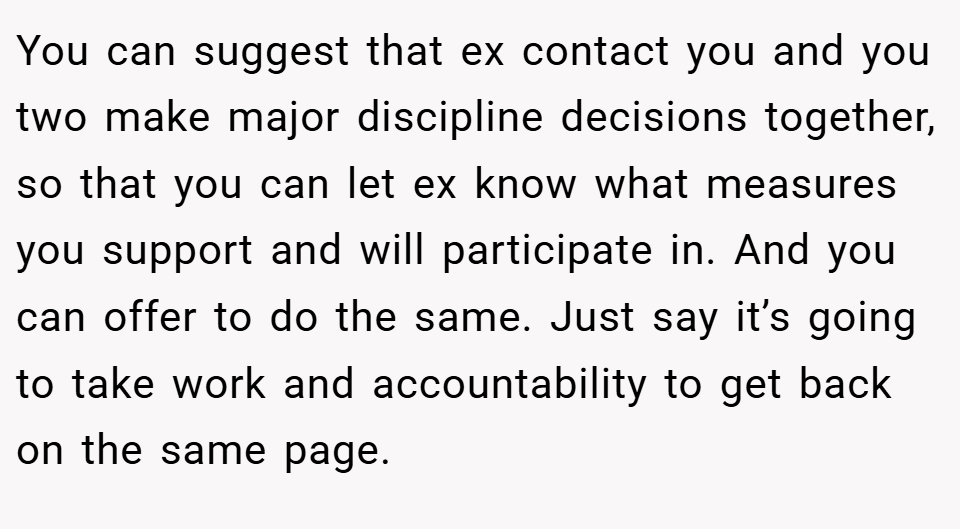You can suggest that ex contact you and you two make major discipline decisions together, so that you can let ex know what measures you support and will participate in. And you can offer to do the same. Just say it’s going to take work and accountability to get back on the same page.