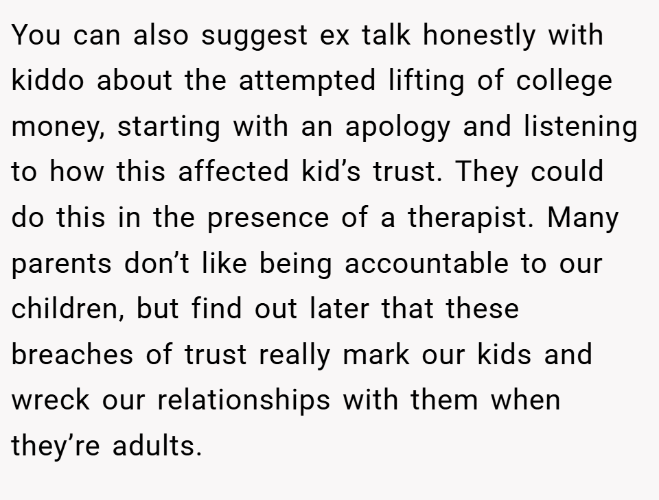 You can also suggest ex talk honestly with kiddo about the attempted lifting of college money, starting with an apology and listening to how this affected kid’s trust. They could do this in the presence of a therapist. Many parents don’t like being accountable to our children, but find out later that these breaches of trust really mark our kids and wreck our relationships with them when they’re adults.