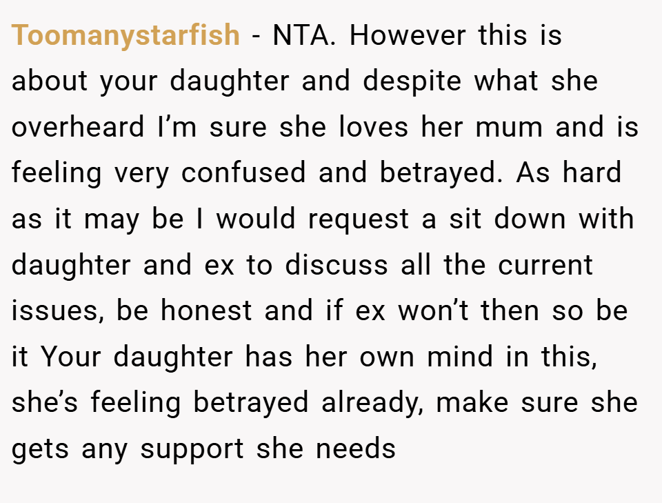 Toomanystarfish − NTA. However this is about your daughter and despite what she overheard I’m sure she loves her mum and is feeling very confused and betrayed. As hard as it may be I would request a sit down with daughter and ex to discuss all the current issues, be honest and if ex won’t then so be it Your daughter has her own mind in this, she’s feeling betrayed already, make sure she gets any support she needs