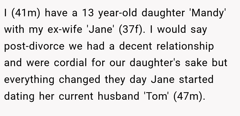 I (41m) have a 13 year-old daughter 'Mandy' with my ex-wife 'Jane' (37f). I would say post-divorce we had a decent relationship and were cordial for our daughter's sake but everything changed they day Jane started dating her current husband 'Tom' (47m).