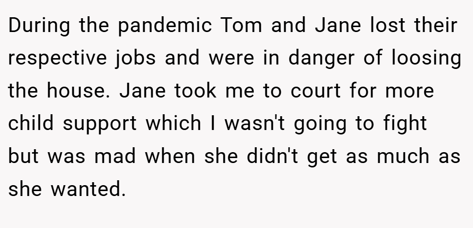 During the pandemic Tom and Jane lost their respective jobs and were in danger of loosing the house. Jane took me to court for more child support which I wasn't going to fight but was mad when she didn't get as much as she wanted.