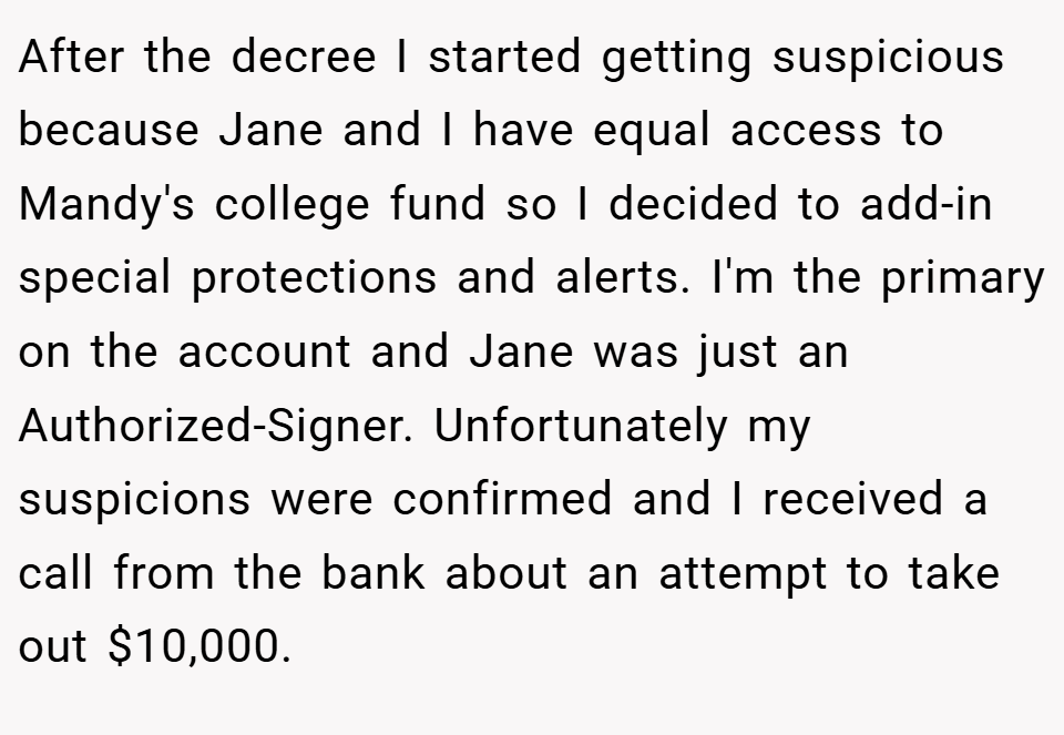After the decree I started getting suspicious because Jane and I have equal access to Mandy's college fund so I decided to add-in special protections and alerts. I'm the primary on the account and Jane was just an Authorized-Signer. Unfortunately my suspicions were confirmed and I received a call from the bank about an attempt to take out $10,000.
