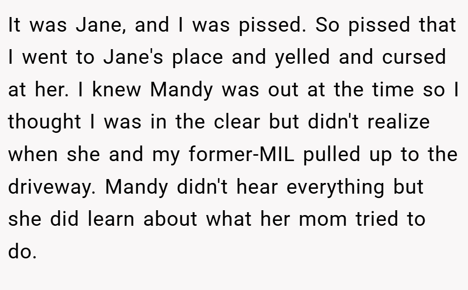It was Jane, and I was pissed. So pissed that I went to Jane's place and yelled and cursed at her. I knew Mandy was out at the time so I thought I was in the clear but didn't realize when she and my former-MIL pulled up to the driveway. Mandy didn't hear everything but she did learn about what her mom tried to do.