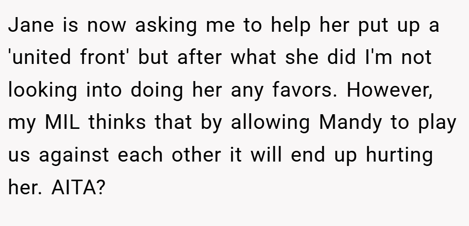 Jane is now asking me to help her put up a 'united front' but after what she did I'm not looking into doing her any favors. However, my MIL thinks that by allowing Mandy to play us against each other it will end up hurting her. AITA?