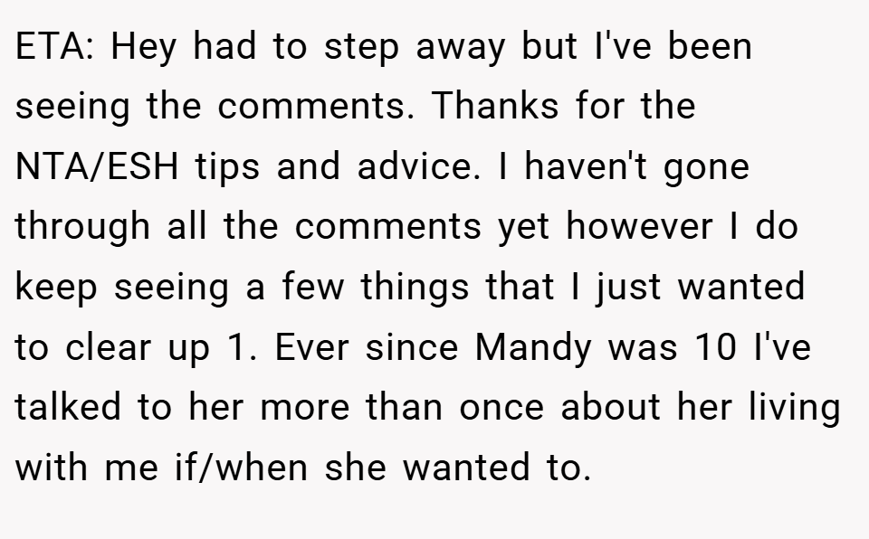 ETA: Hey had to step away but I've been seeing the comments. Thanks for the NTA/ESH tips and advice. I haven't gone through all the comments yet however I do keep seeing a few things that I just wanted to clear up 1. Ever since Mandy was 10 I've talked to her more than once about her living with me if/when she wanted to.