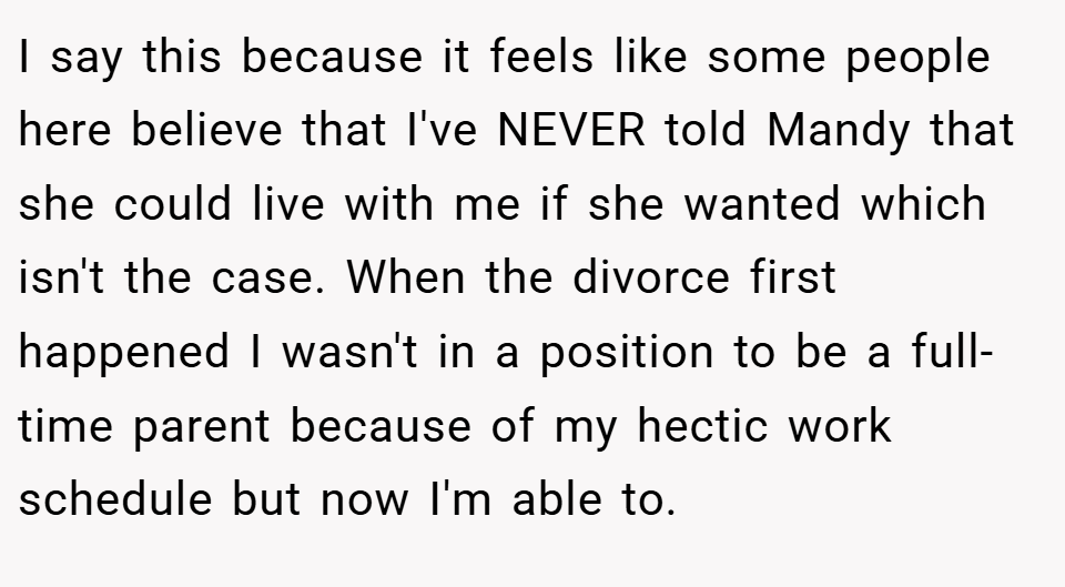 I say this because it feels like some people here believe that I've NEVER told Mandy that she could live with me if she wanted which isn't the case. When the divorce first happened I wasn't in a position to be a full-time parent because of my hectic work schedule but now I'm able to.