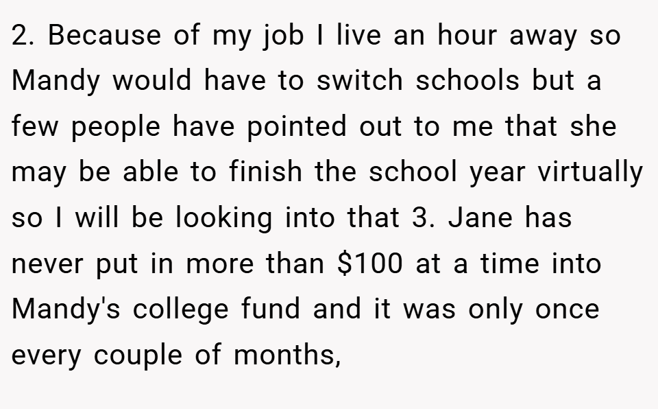 2. Because of my job I live an hour away so Mandy would have to switch schools but a few people have pointed out to me that she may be able to finish the school year virtually so I will be looking into that 3. Jane has never put in more than $100 at a time into Mandy's college fund and it was only once every couple of months,