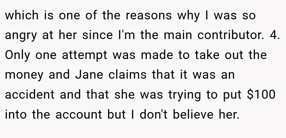 which is one of the reasons why I was so angry at her since I'm the main contributor. 4. Only one attempt was made to take out the money and Jane claims that it was an accident and that she was trying to put $100 into the account but I don't believe her.