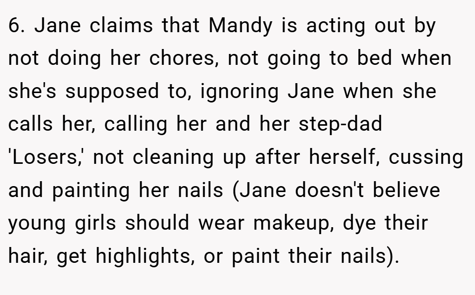 6. Jane claims that Mandy is acting out by not doing her chores, not going to bed when she's supposed to, ignoring Jane when she calls her, calling her and her step-dad 'Losers,' not cleaning up after herself, cussing and painting her nails (Jane doesn't believe young girls should wear makeup, dye their hair, get highlights, or paint their nails).