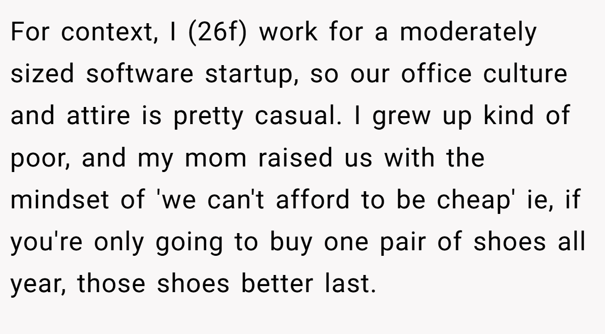 For context, I (26f) work for a moderately sized software startup, so our office culture and attire is pretty casual. I grew up kind of poor, and my mom raised us with the mindset of 'we can't afford to be cheap' ie, if you're only going to buy one pair of shoes all year, those shoes better last.