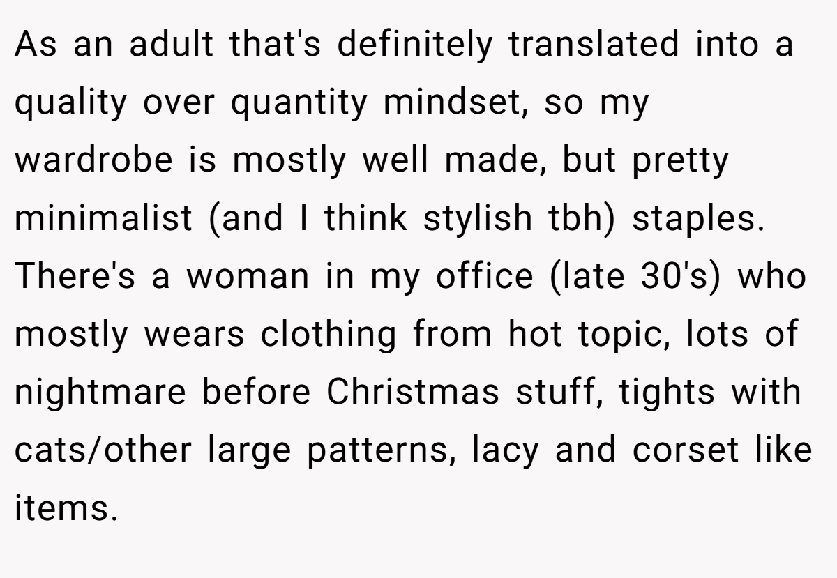 As an adult that's definitely translated into a quality over quantity mindset, so my wardrobe is mostly well made, but pretty minimalist (and I think stylish tbh) staples. There's a woman in my office (late 30's) who mostly wears clothing from hot topic, lots of nightmare before Christmas stuff, tights with cats/other large patterns, lacy and corset like items.