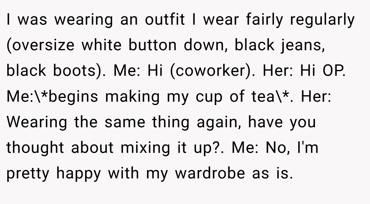 I was wearing an outfit I wear fairly regularly (oversize white button down, black jeans, black boots). Me: Hi (coworker). Her: Hi OP. Me:\*begins making my cup of tea\*. Her: Wearing the same thing again, have you thought about mixing it up?. Me: No, I'm pretty happy with my wardrobe as is.