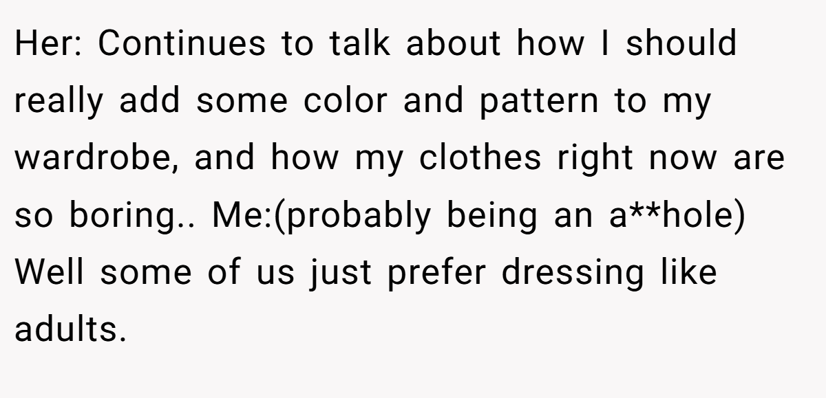 Her: Continues to talk about how I should really add some color and pattern to my wardrobe, and how my clothes right now are so boring.. Me:(probably being an a**hole) Well some of us just prefer dressing like adults.
