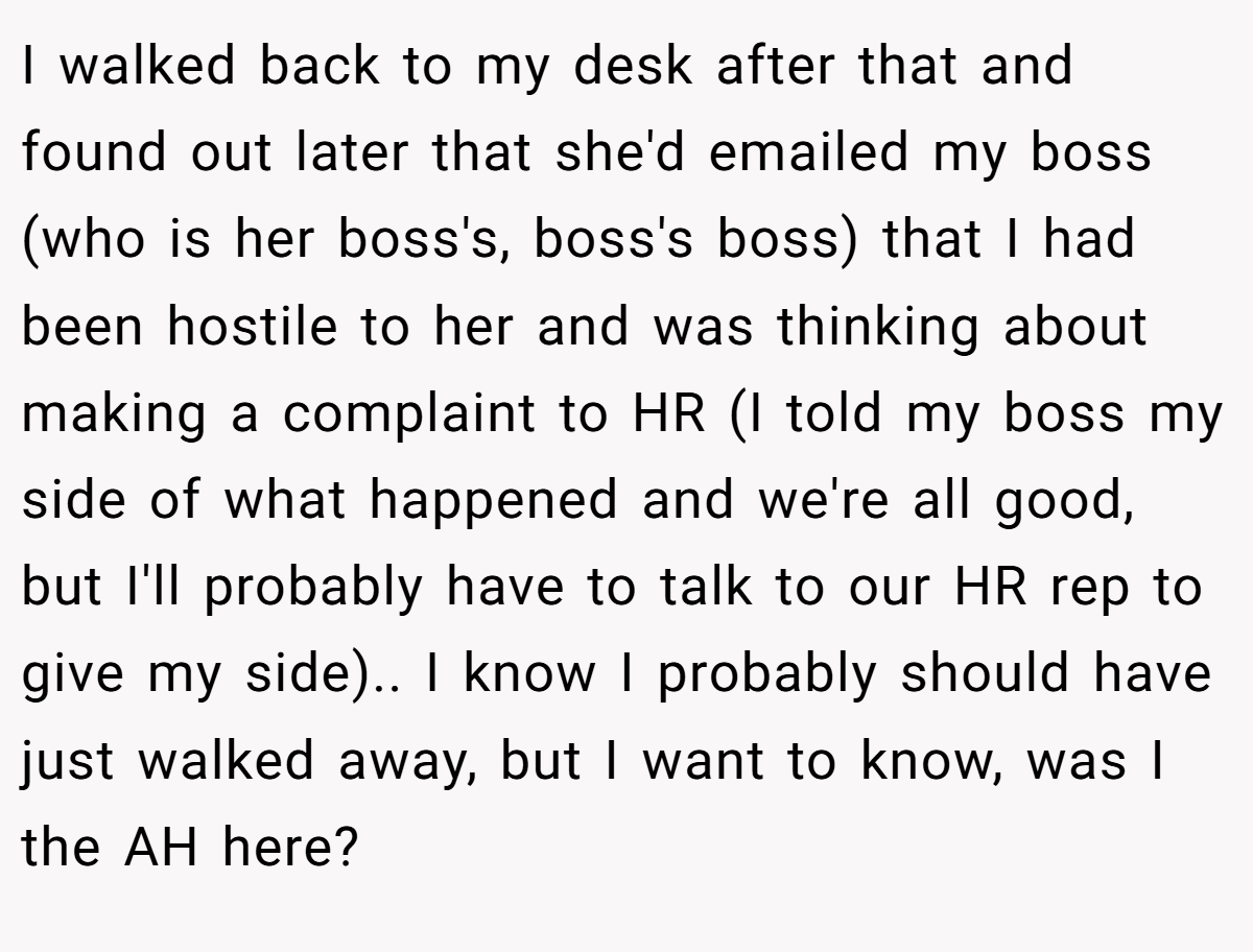 I walked back to my desk after that and found out later that she'd emailed my boss (who is her boss's, boss's boss) that I had been hostile to her and was thinking about making a complaint to HR (I told my boss my side of what happened and we're all good, but I'll probably have to talk to our HR rep to give my side).. I know I probably should have just walked away, but I want to know, was I the AH here?