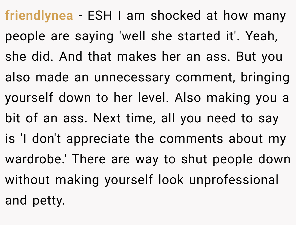 friendlynea - ESH I am shocked at how many people are saying 'well she started it'. Yeah, she did. And that makes her an ass. But you also made an unnecessary comment, bringing yourself down to her level. Also making you a bit of an ass. Next time, all you need to say is 'I don't appreciate the comments about my wardrobe.' There are way to shut people down without making yourself look unprofessional and petty.