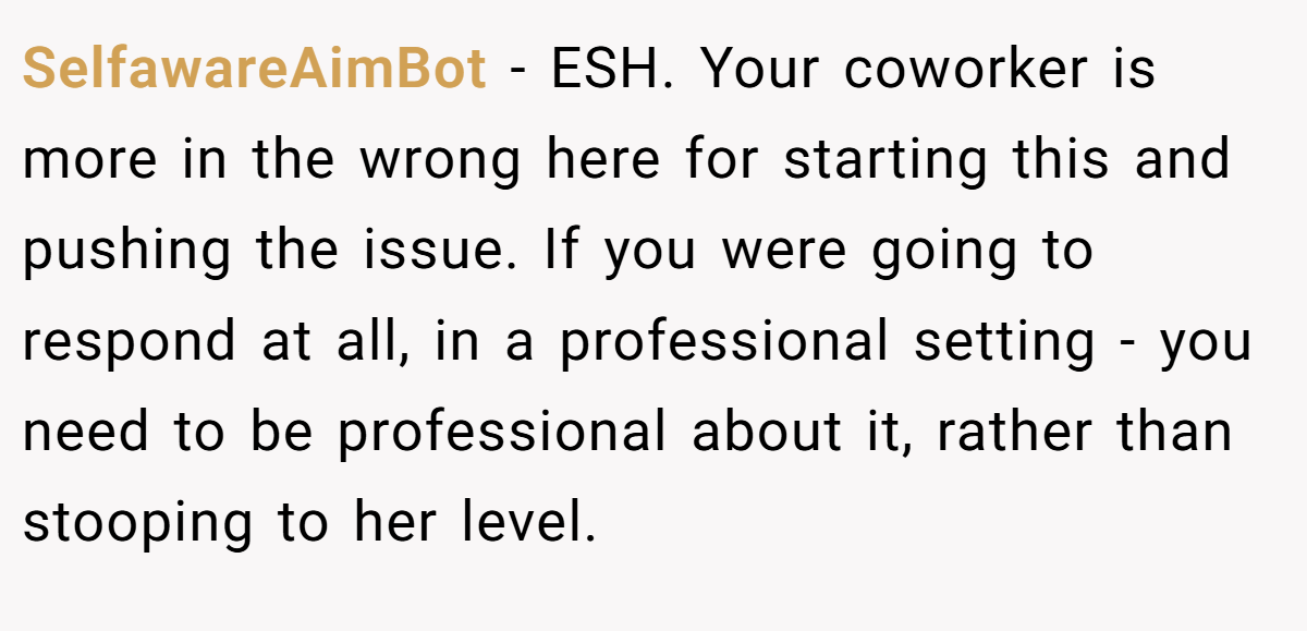 SelfawareAimBot - ESH. Your coworker is more in the wrong here for starting this and pushing the issue. If you were going to respond at all, in a professional setting - you need to be professional about it, rather than stooping to her level.