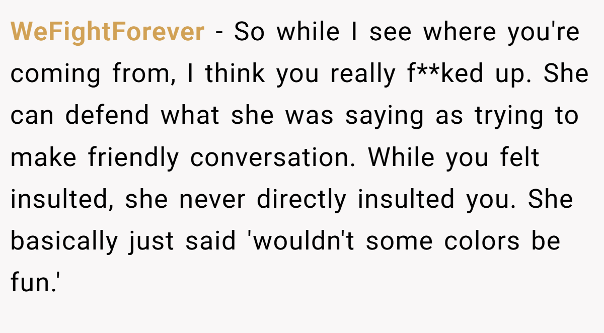 WeFightForever - So while I see where you're coming from, I think you really f**ked up. She can defend what she was saying as trying to make friendly conversation. While you felt insulted, she never directly insulted you. She basically just said 'wouldn't some colors be fun.'