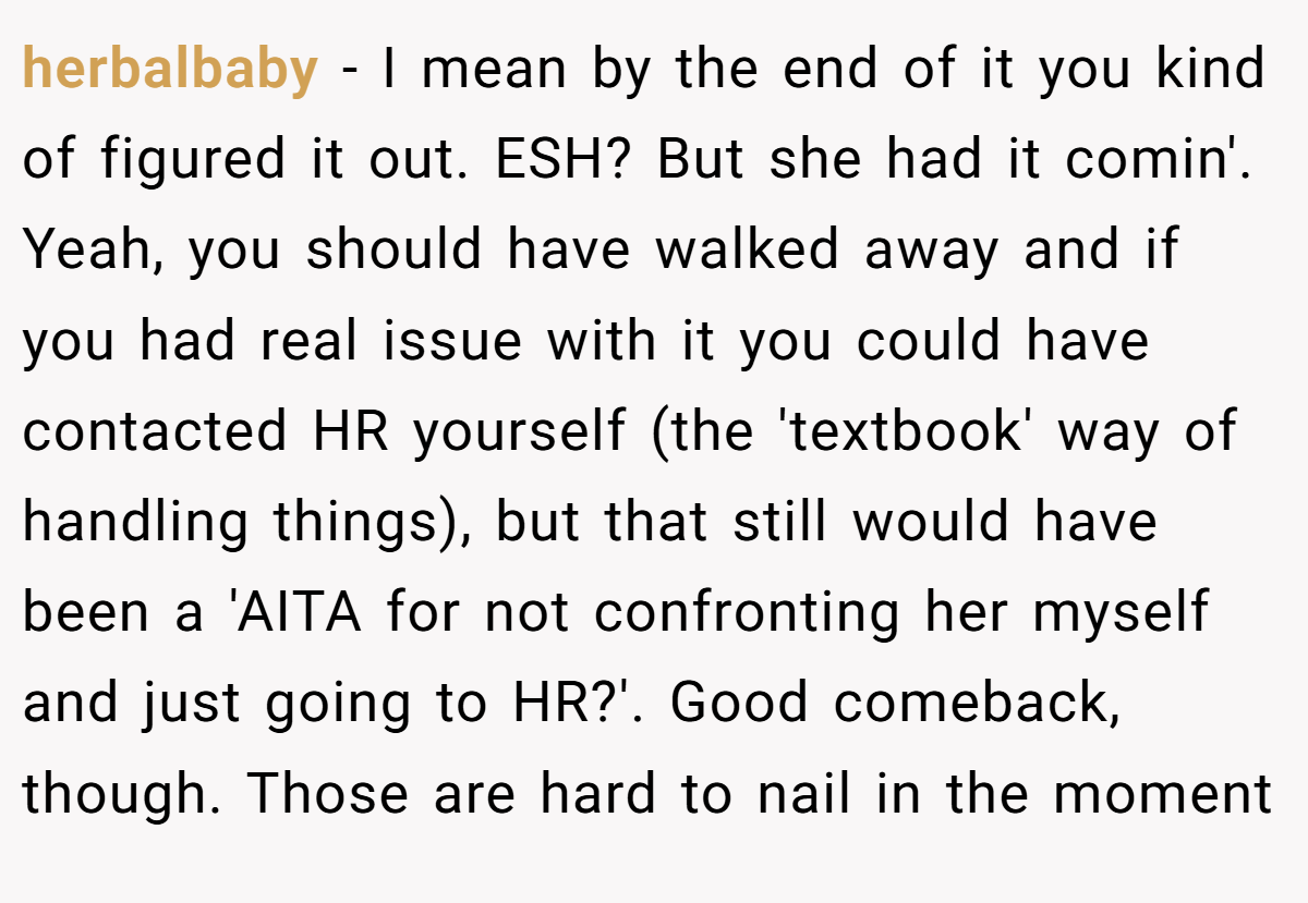 herbalbaby - I mean by the end of it you kind of figured it out. ESH? But she had it comin'. Yeah, you should have walked away and if you had real issue with it you could have contacted HR yourself (the 'textbook' way of handling things), but that still would have been a 'AITA for not confronting her myself and just going to HR?'. Good comeback, though. Those are hard to nail in the moment