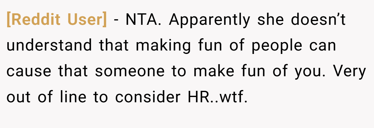 [Reddit User] - NTA. Apparently she doesn’t understand that making fun of people can cause that someone to make fun of you. Very out of line to consider HR..wtf.