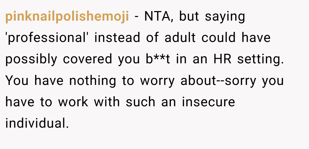 pinknailpolishemoji - NTA, but saying 'professional' instead of adult could have possibly covered you b**t in an HR setting. You have nothing to worry about--sorry you have to work with such an insecure individual.