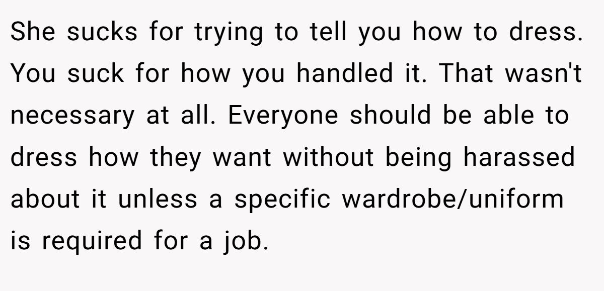 She sucks for trying to tell you how to dress. You suck for how you handled it. That wasn't necessary at all. Everyone should be able to dress how they want without being harassed about it unless a specific wardrobe/uniform is required for a job.