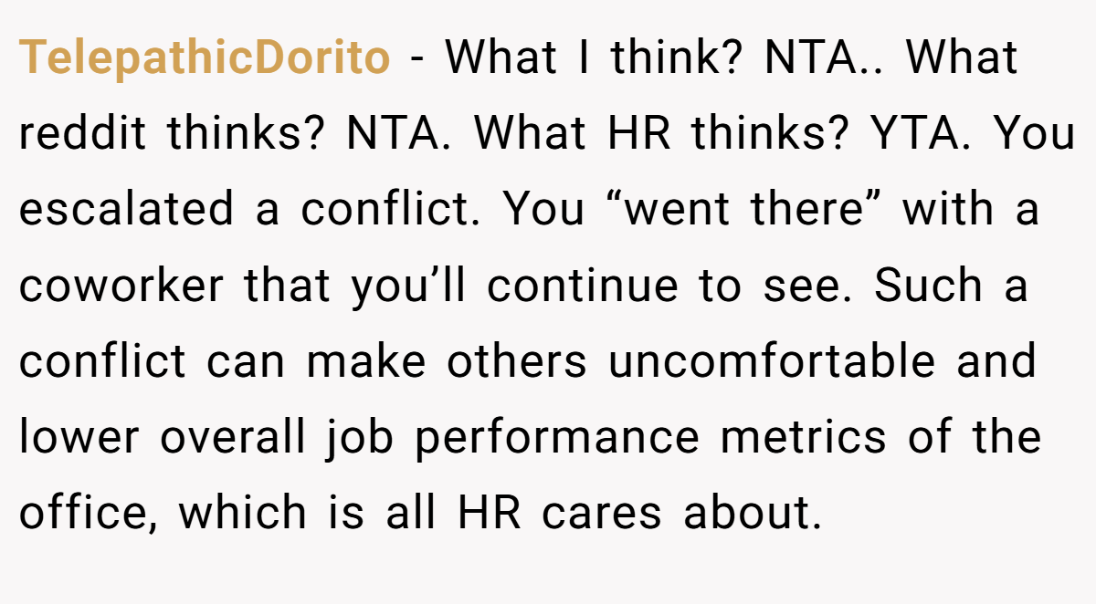 TelepathicDorito - What I think? NTA.. What reddit thinks? NTA. What HR thinks? YTA. You escalated a conflict. You “went there” with a coworker that you’ll continue to see. Such a conflict can make others uncomfortable and lower overall job performance metrics of the office, which is all HR cares about.