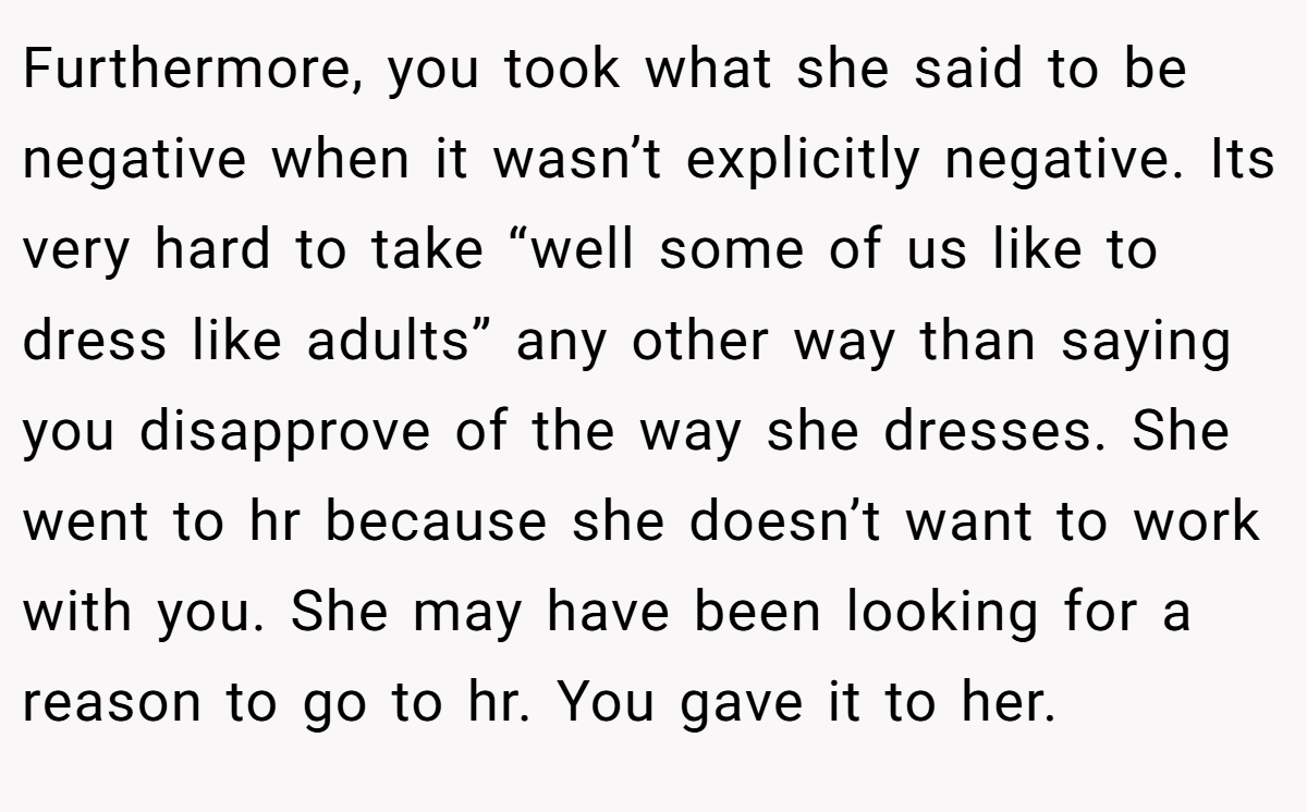 Furthermore, you took what she said to be negative when it wasn’t explicitly negative. Its very hard to take “well some of us like to dress like adults” any other way than saying you disapprove of the way she dresses. She went to hr because she doesn’t want to work with you. She may have been looking for a reason to go to hr. You gave it to her.