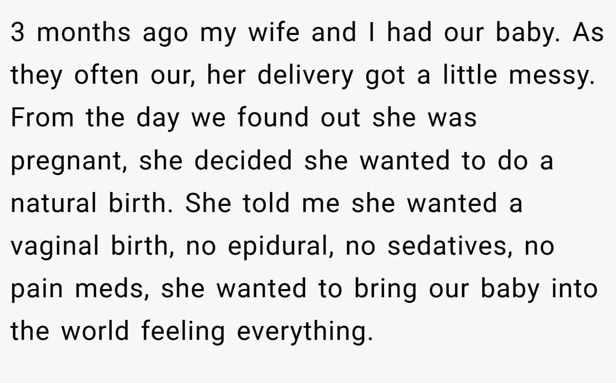 3 months ago my wife and I had our baby. As they often our, her delivery got a little messy. From the day we found out she was pregnant, she decided she wanted to do a natural birth. She told me she wanted a vaginal birth, no epidural, no sedatives, no pain meds, she wanted to bring our baby into the world feeling everything.