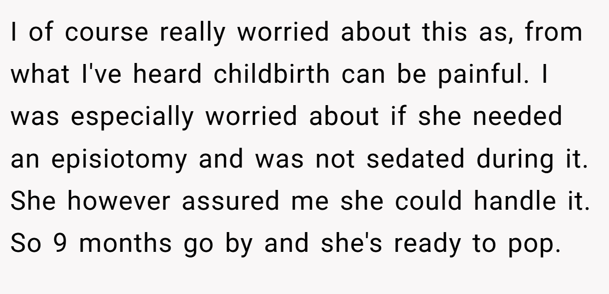 I of course really worried about this as, from what I've heard childbirth can be painful. I was especially worried about if she needed an episiotomy and was not sedated during it. She however assured me she could handle it. So 9 months go by and she's ready to pop.