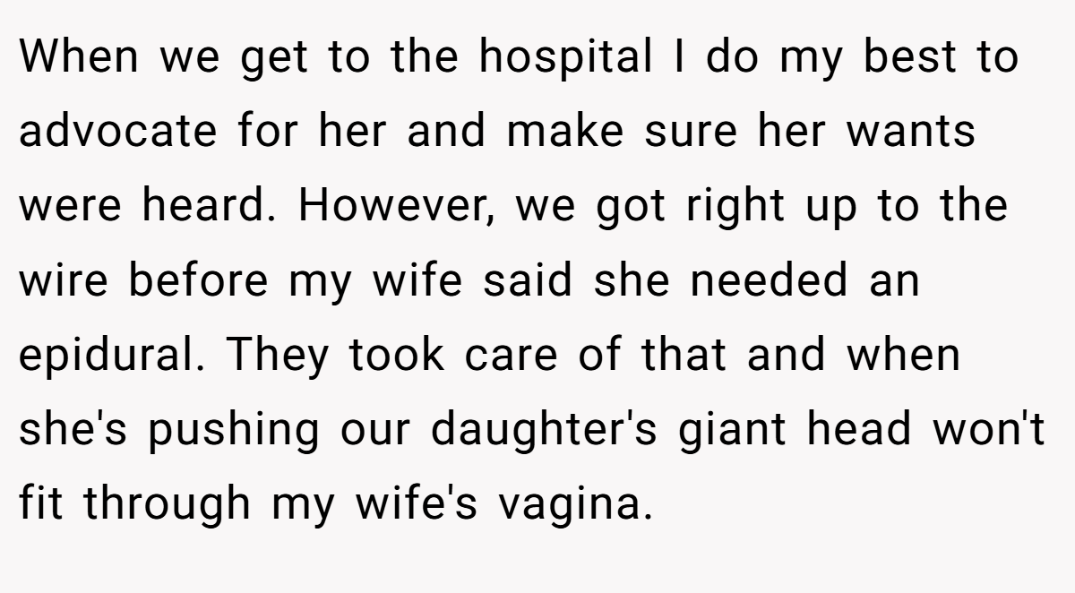 When we get to the hospital I do my best to advocate for her and make sure her wants were heard. However, we got right up to the wire before my wife said she needed an epidural. They took care of that and when she's pushing our daughter's giant head won't fit through my wife's vagina.