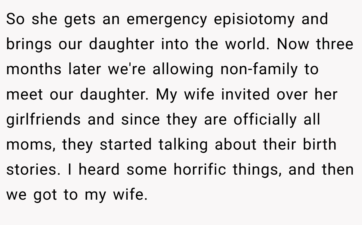 So she gets an emergency episiotomy and brings our daughter into the world. Now three months later we're allowing non-family to meet our daughter. My wife invited over her girlfriends and since they are officially all moms, they started talking about their birth stories. I heard some horrific things, and then we got to my wife.
