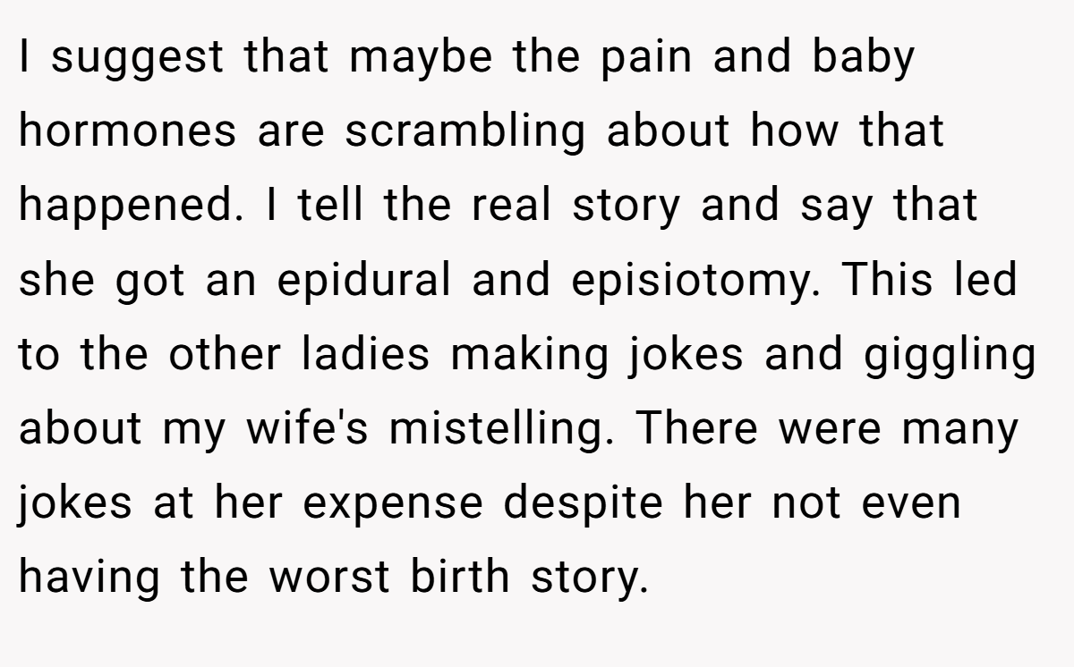 I suggest that maybe the pain and baby hormones are scrambling about how that happened. I tell the real story and say that she got an epidural and episiotomy. This led to the other ladies making jokes and giggling about my wife's mistelling. There were many jokes at her expense despite her not even having the worst birth story.