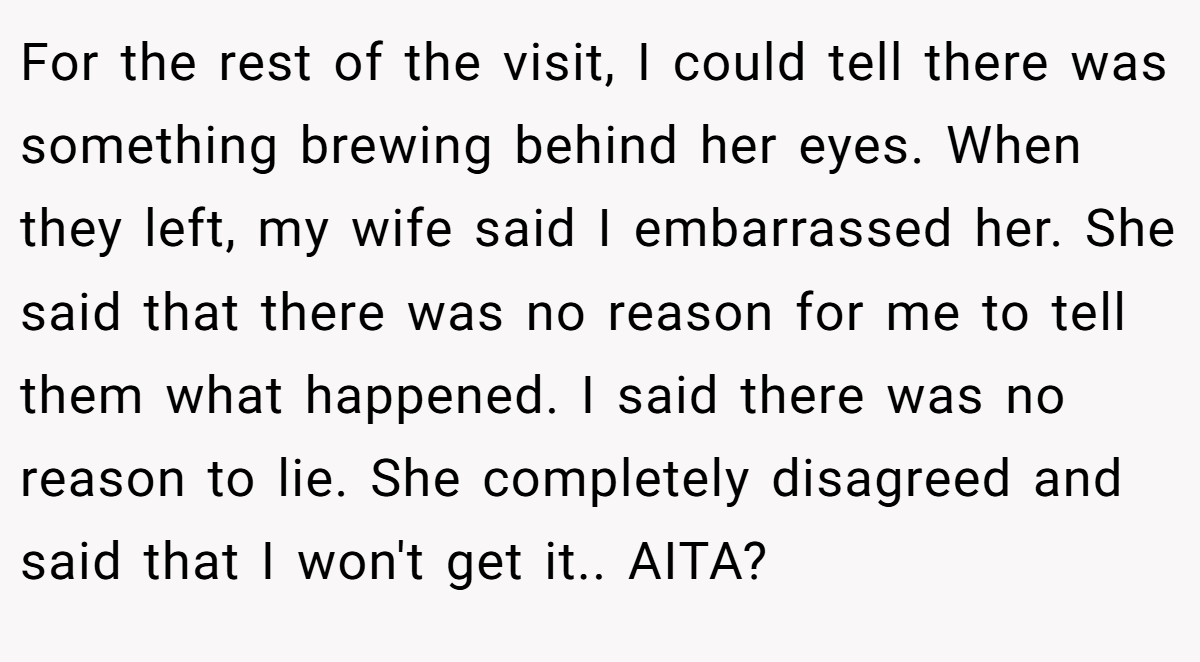 For the rest of the visit, I could tell there was something brewing behind her eyes. When they left, my wife said I embarrassed her. She said that there was no reason for me to tell them what happened. I said there was no reason to lie. She completely disagreed and said that I won't get it.. AITA?