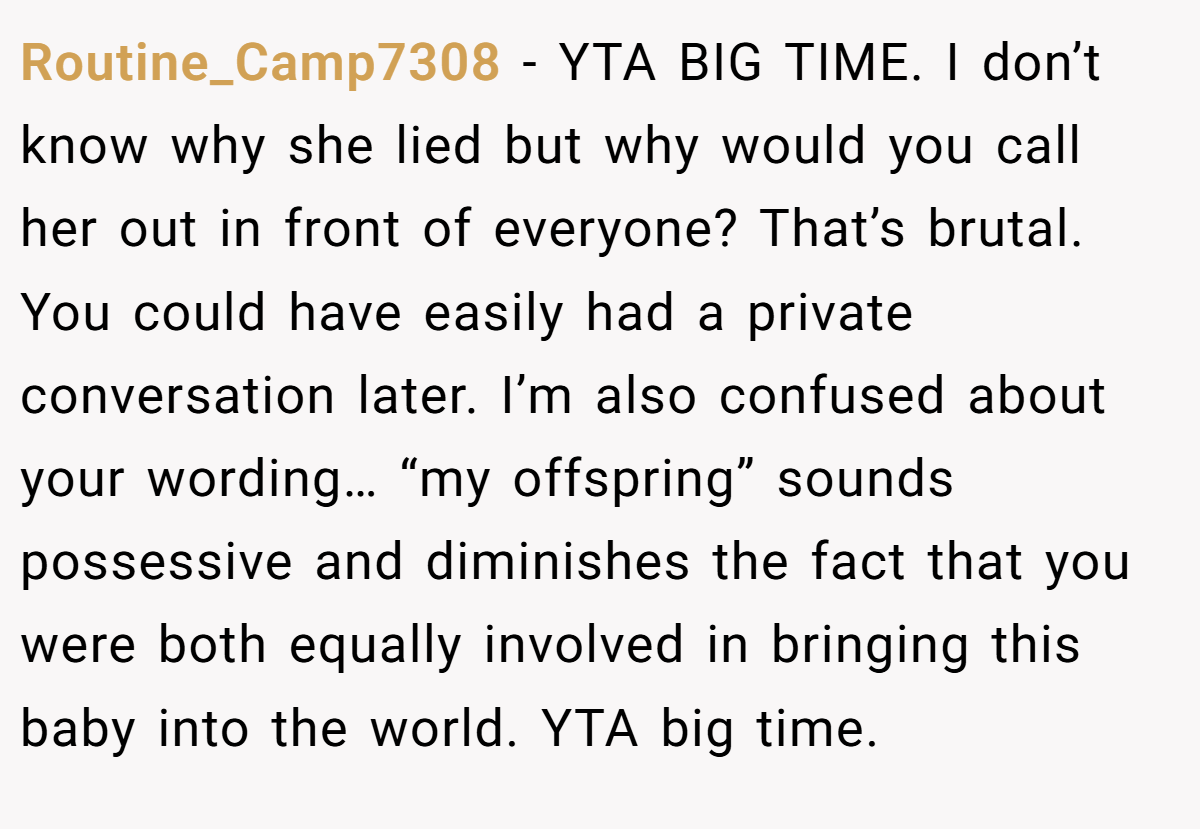 Routine_Camp7308 - YTA BIG TIME. I don’t know why she lied but why would you call her out in front of everyone? That’s brutal. You could have easily had a private conversation later. I’m also confused about your wording… “my offspring” sounds possessive and diminishes the fact that you were both equally involved in bringing this baby into the world. YTA big time.