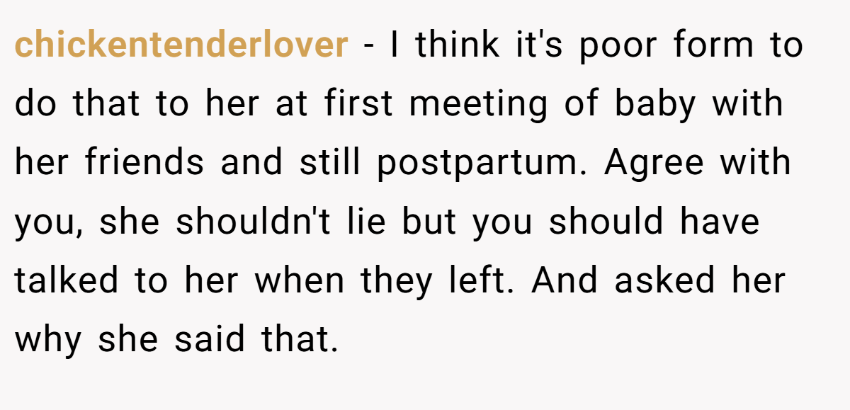 chickentenderlover - I think it's poor form to do that to her at first meeting of baby with her friends and still postpartum. Agree with you, she shouldn't lie but you should have talked to her when they left. And asked her why she said that.