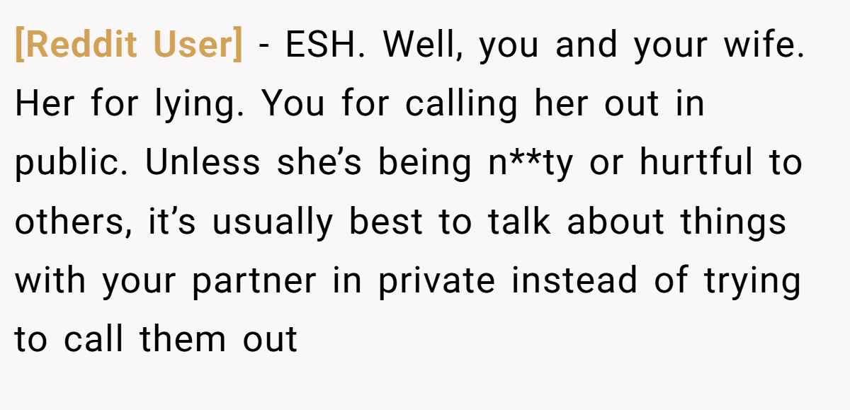 [Reddit User] - ESH. Well, you and your wife. Her for lying. You for calling her out in public. Unless she’s being n**ty or hurtful to others, it’s usually best to talk about things with your partner in private instead of trying to call them out