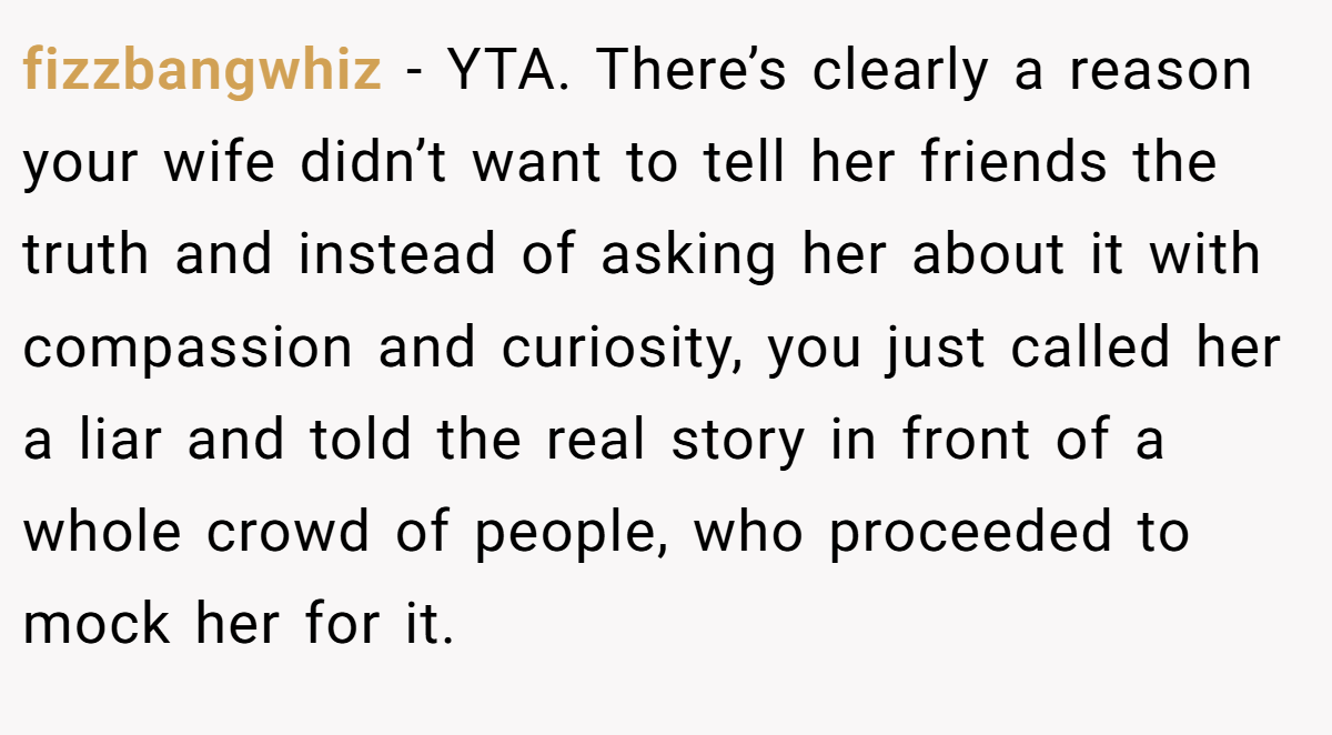 fizzbangwhiz - YTA. There’s clearly a reason your wife didn’t want to tell her friends the truth and instead of asking her about it with compassion and curiosity, you just called her a liar and told the real story in front of a whole crowd of people, who proceeded to mock her for it.