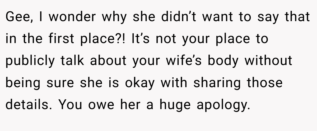 Gee, I wonder why she didn’t want to say that in the first place?! It’s not your place to publicly talk about your wife’s body without being sure she is okay with sharing those details. You owe her a huge apology.