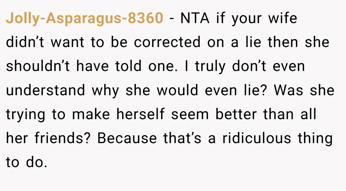 Jolly-Asparagus-8360 - NTA if your wife didn’t want to be corrected on a lie then she shouldn’t have told one. I truly don’t even understand why she would even lie? Was she trying to make herself seem better than all her friends? Because that’s a ridiculous thing to do.