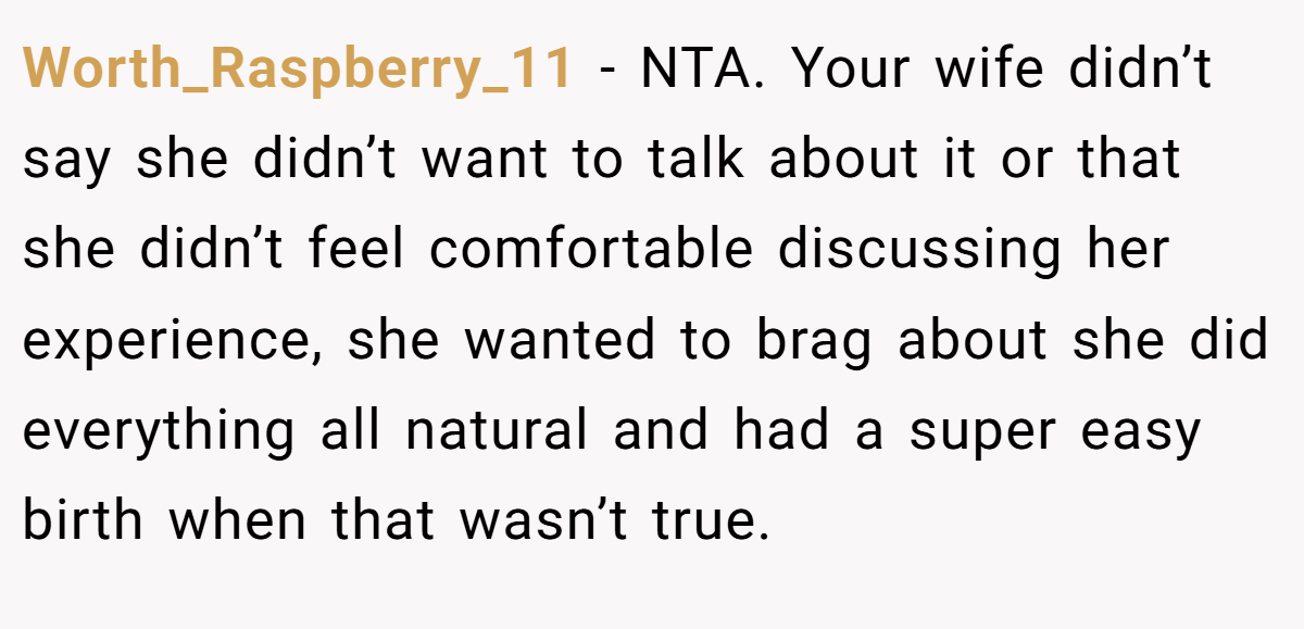 Worth_Raspberry_11 - NTA. Your wife didn’t say she didn’t want to talk about it or that she didn’t feel comfortable discussing her experience, she wanted to brag about she did everything all natural and had a super easy birth when that wasn’t true.